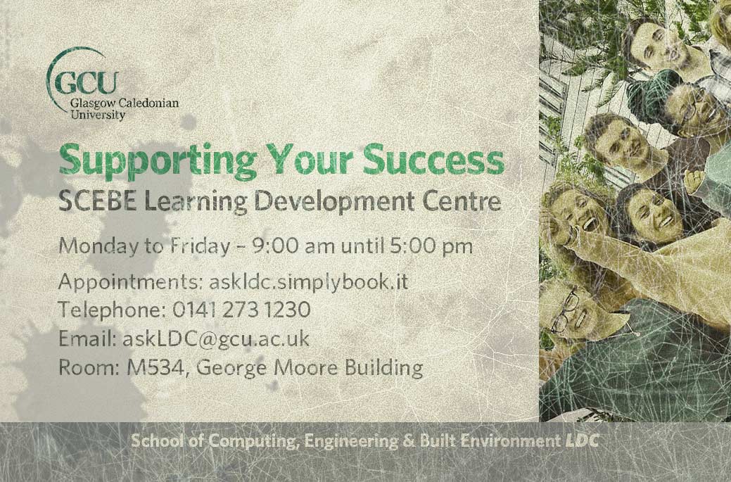 LDC, Learning Development Centres details: Monday to Friday: 9 a.m. until 5 p.m. in Room M534, George Moore Building. Appointments: https://askldc.simplybook.it/v2/ 
email askLDC@gcu.ac.uk or calling 0141 273 1230 