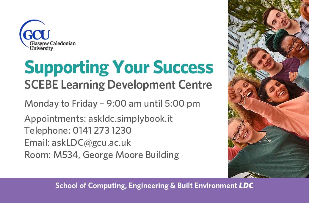 LDC, Learning Development Centres details: Monday to Friday: 9 a.m. until 5 p.m. in Room M534, George Moore Building. Appointments: https://askldc.simplybook.it/v2/ 
email askLDC@gcu.ac.uk or calling 0141 273 1230 