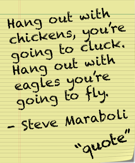 Quote -Hang out with chickens, you're going to cluck Hang out with eagles you're going to fly. - Steve Maraboli